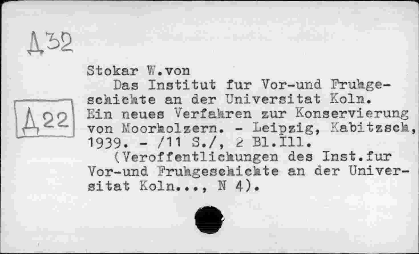 ﻿ДЛ2
Д22
Stokar W.von
Das Institut fur Vor-und Frühgeschichte an der Universität Köln. Ein neues Verfahren zur Konservierung von Moorholzern. - Leipzig, Kabitxech, 1939. - /11 S./, 2 Bl.Ill.
(Veröffentlichungen des Inst.fur Vor-und Frühgeschichte an der Universität Köln..., N 4).